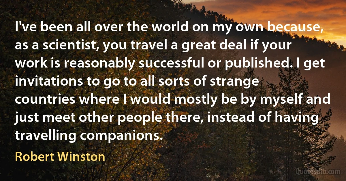 I've been all over the world on my own because, as a scientist, you travel a great deal if your work is reasonably successful or published. I get invitations to go to all sorts of strange countries where I would mostly be by myself and just meet other people there, instead of having travelling companions. (Robert Winston)