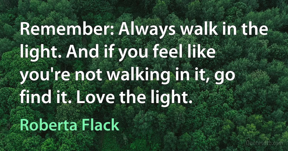 Remember: Always walk in the light. And if you feel like you're not walking in it, go find it. Love the light. (Roberta Flack)