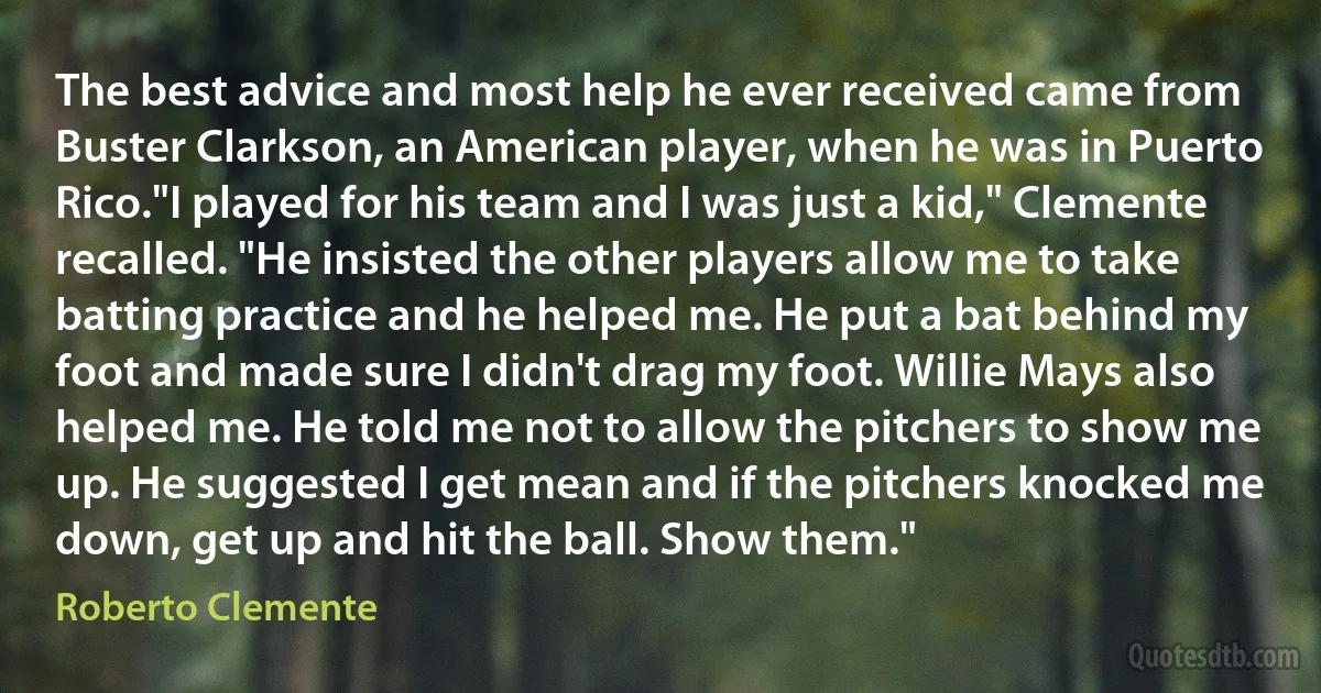 The best advice and most help he ever received came from Buster Clarkson, an American player, when he was in Puerto Rico."I played for his team and I was just a kid," Clemente recalled. "He insisted the other players allow me to take batting practice and he helped me. He put a bat behind my foot and made sure I didn't drag my foot. Willie Mays also helped me. He told me not to allow the pitchers to show me up. He suggested I get mean and if the pitchers knocked me down, get up and hit the ball. Show them." (Roberto Clemente)