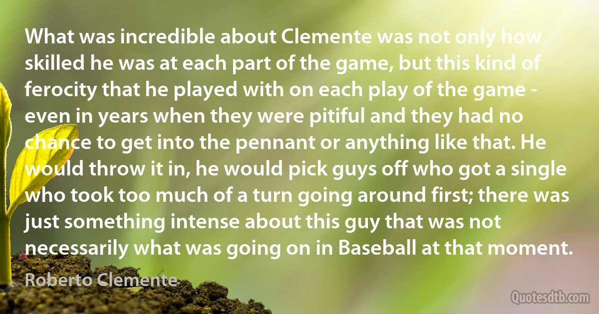 What was incredible about Clemente was not only how skilled he was at each part of the game, but this kind of ferocity that he played with on each play of the game - even in years when they were pitiful and they had no chance to get into the pennant or anything like that. He would throw it in, he would pick guys off who got a single who took too much of a turn going around first; there was just something intense about this guy that was not necessarily what was going on in Baseball at that moment. (Roberto Clemente)