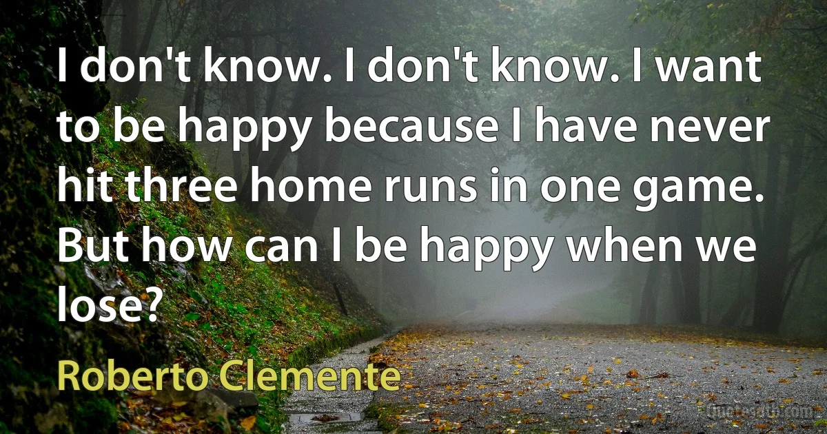 I don't know. I don't know. I want to be happy because I have never hit three home runs in one game. But how can I be happy when we lose? (Roberto Clemente)