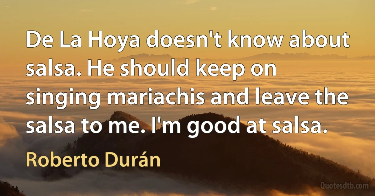 De La Hoya doesn't know about salsa. He should keep on singing mariachis and leave the salsa to me. I'm good at salsa. (Roberto Durán)