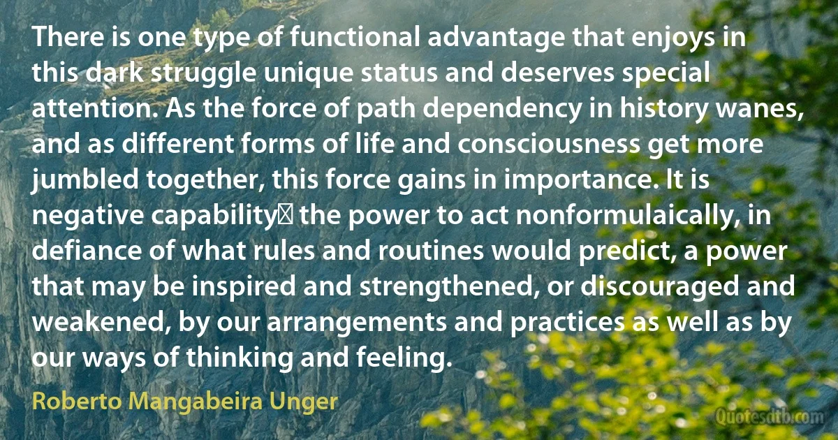 There is one type of functional advantage that enjoys in this dark struggle unique status and deserves special attention. As the force of path dependency in history wanes, and as different forms of life and consciousness get more jumbled together, this force gains in importance. It is negative capabilityː the power to act nonformulaically, in defiance of what rules and routines would predict, a power that may be inspired and strengthened, or discouraged and weakened, by our arrangements and practices as well as by our ways of thinking and feeling. (Roberto Mangabeira Unger)