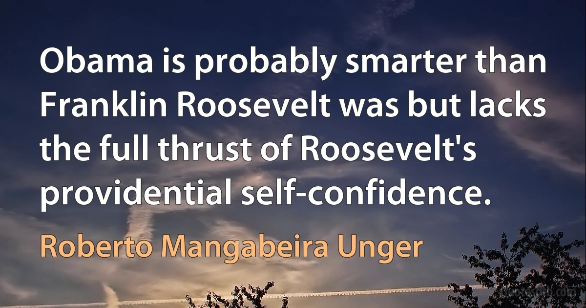 Obama is probably smarter than Franklin Roosevelt was but lacks the full thrust of Roosevelt's providential self-confidence. (Roberto Mangabeira Unger)