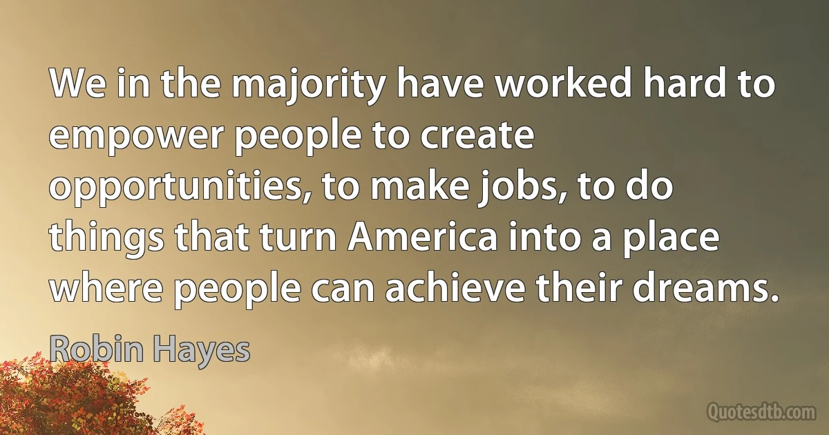 We in the majority have worked hard to empower people to create opportunities, to make jobs, to do things that turn America into a place where people can achieve their dreams. (Robin Hayes)