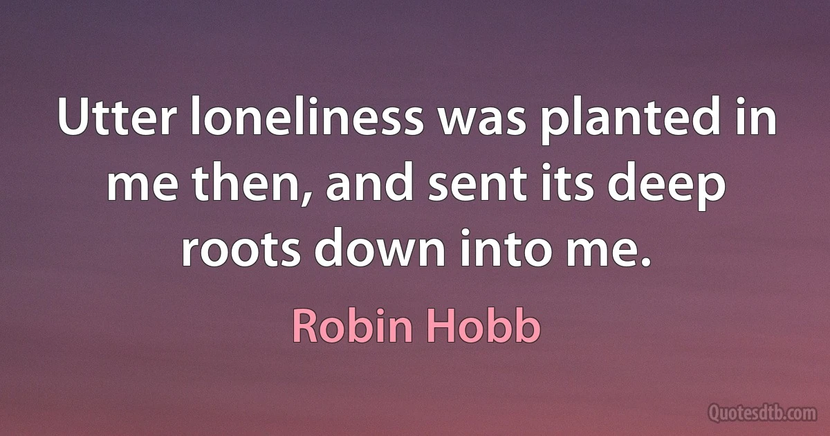 Utter loneliness was planted in me then, and sent its deep roots down into me. (Robin Hobb)