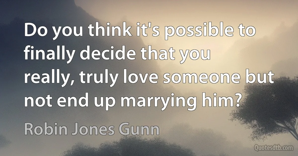 Do you think it's possible to finally decide that you really, truly love someone but not end up marrying him? (Robin Jones Gunn)