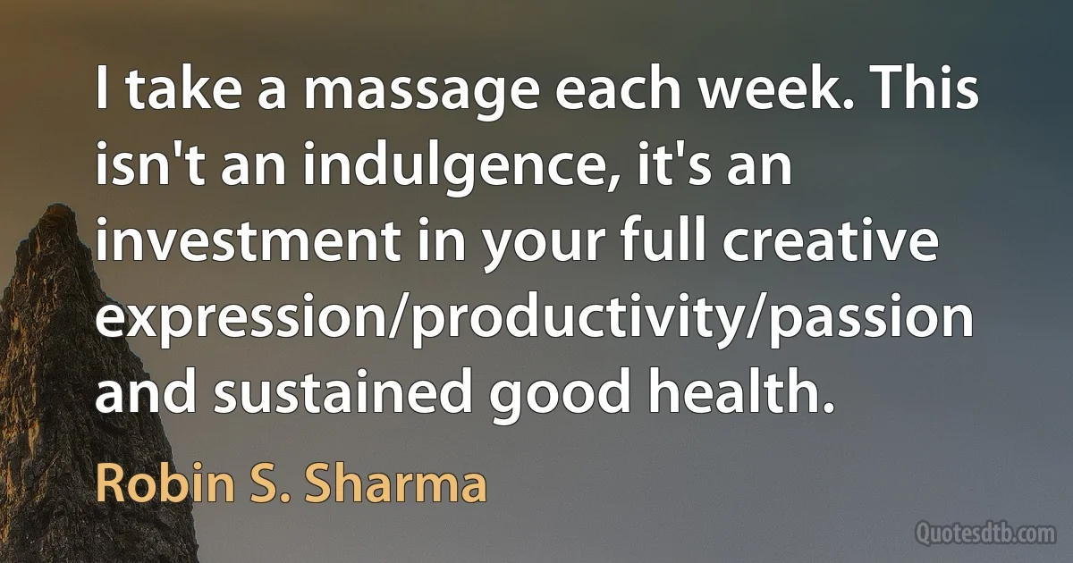 I take a massage each week. This isn't an indulgence, it's an investment in your full creative expression/productivity/passion and sustained good health. (Robin S. Sharma)