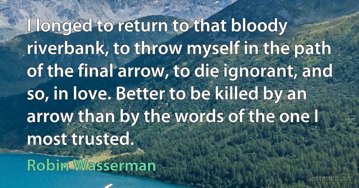 I longed to return to that bloody riverbank, to throw myself in the path of the final arrow, to die ignorant, and so, in love. Better to be killed by an arrow than by the words of the one I most trusted. (Robin Wasserman)