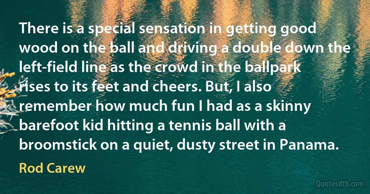 There is a special sensation in getting good wood on the ball and driving a double down the left-field line as the crowd in the ballpark rises to its feet and cheers. But, I also remember how much fun I had as a skinny barefoot kid hitting a tennis ball with a broomstick on a quiet, dusty street in Panama. (Rod Carew)