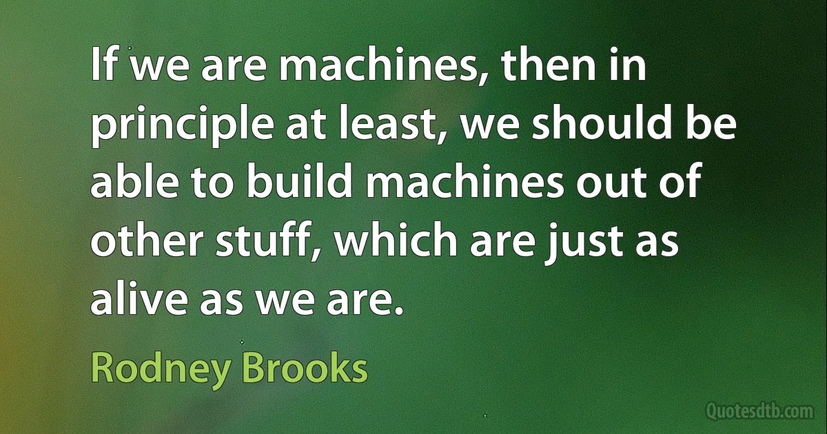 If we are machines, then in principle at least, we should be able to build machines out of other stuff, which are just as alive as we are. (Rodney Brooks)