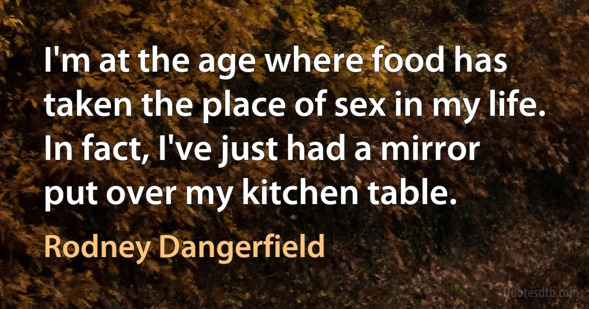 I'm at the age where food has taken the place of sex in my life. In fact, I've just had a mirror put over my kitchen table. (Rodney Dangerfield)