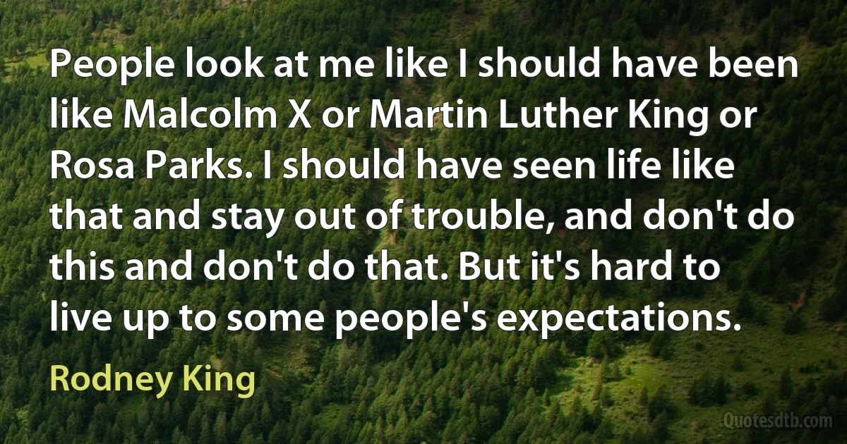 People look at me like I should have been like Malcolm X or Martin Luther King or Rosa Parks. I should have seen life like that and stay out of trouble, and don't do this and don't do that. But it's hard to live up to some people's expectations. (Rodney King)