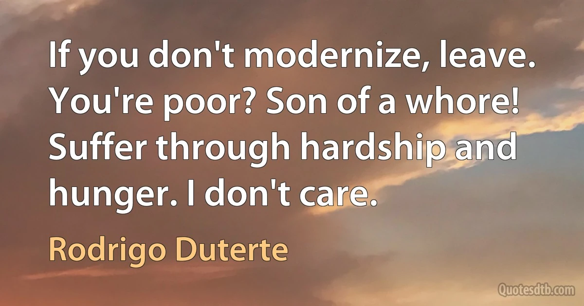 If you don't modernize, leave. You're poor? Son of a whore! Suffer through hardship and hunger. I don't care. (Rodrigo Duterte)