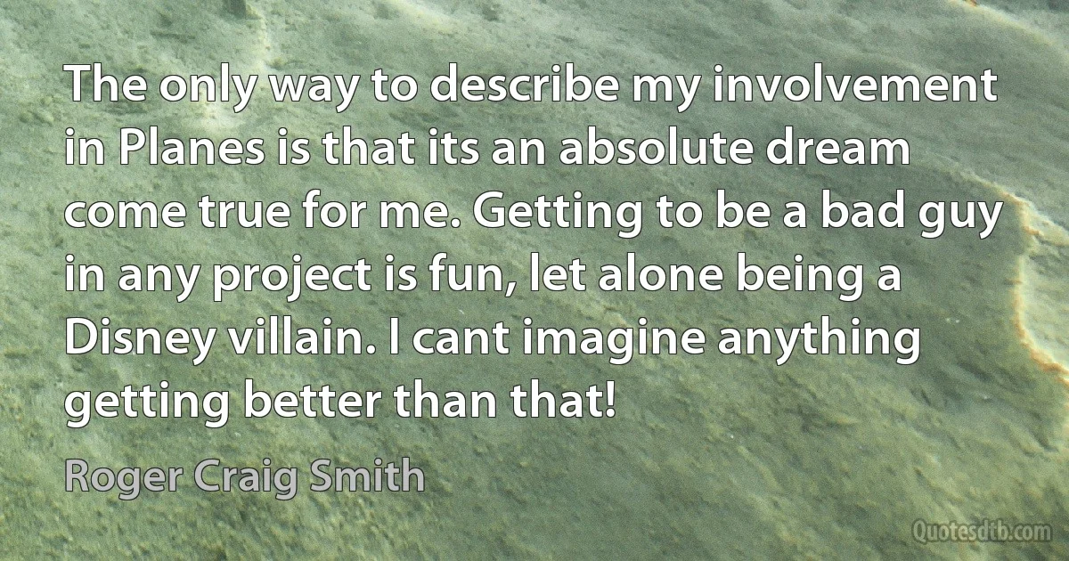 The only way to describe my involvement in Planes is that its an absolute dream come true for me. Getting to be a bad guy in any project is fun, let alone being a Disney villain. I cant imagine anything getting better than that! (Roger Craig Smith)