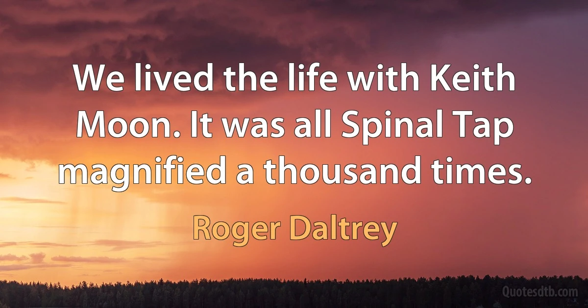 We lived the life with Keith Moon. It was all Spinal Tap magnified a thousand times. (Roger Daltrey)