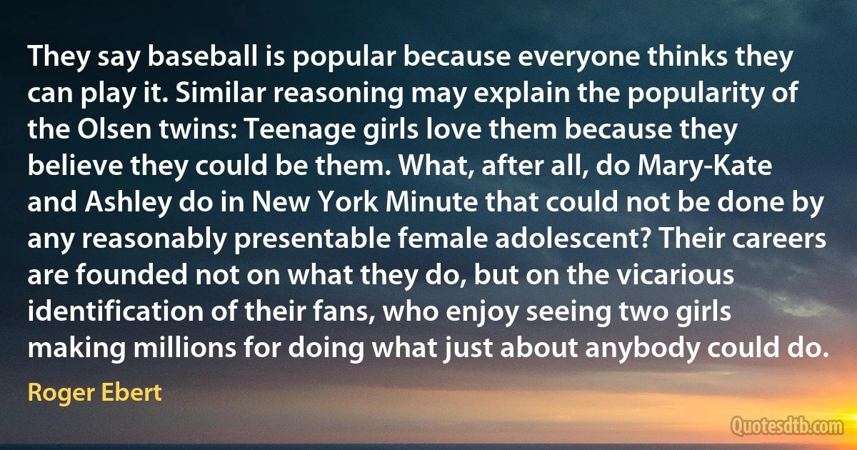 They say baseball is popular because everyone thinks they can play it. Similar reasoning may explain the popularity of the Olsen twins: Teenage girls love them because they believe they could be them. What, after all, do Mary-Kate and Ashley do in New York Minute that could not be done by any reasonably presentable female adolescent? Their careers are founded not on what they do, but on the vicarious identification of their fans, who enjoy seeing two girls making millions for doing what just about anybody could do. (Roger Ebert)