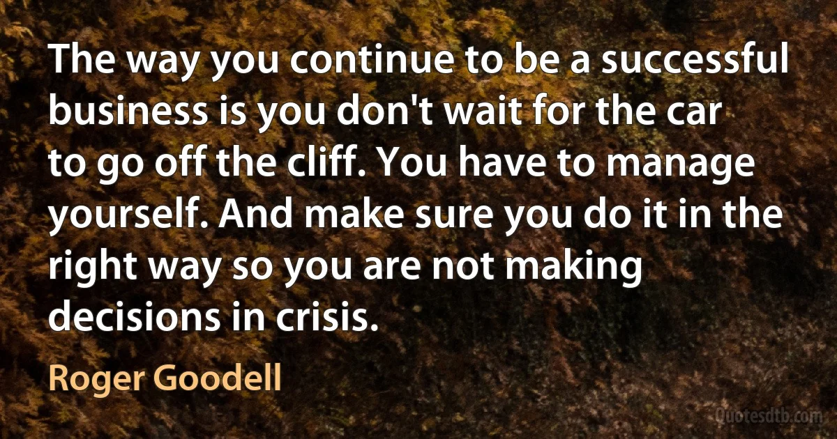 The way you continue to be a successful business is you don't wait for the car to go off the cliff. You have to manage yourself. And make sure you do it in the right way so you are not making decisions in crisis. (Roger Goodell)