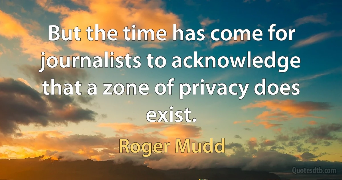 But the time has come for journalists to acknowledge that a zone of privacy does exist. (Roger Mudd)