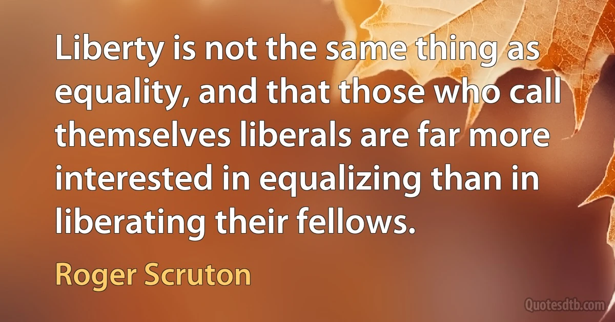 Liberty is not the same thing as equality, and that those who call themselves liberals are far more interested in equalizing than in liberating their fellows. (Roger Scruton)