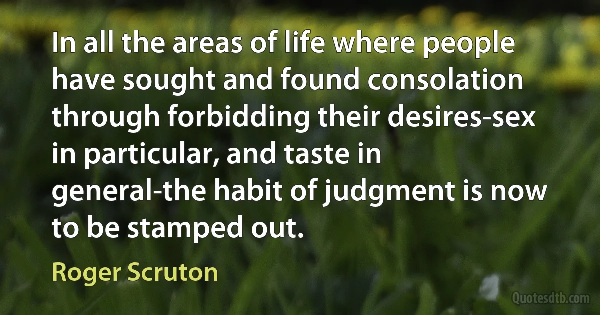 In all the areas of life where people have sought and found consolation through forbidding their desires-sex in particular, and taste in general-the habit of judgment is now to be stamped out. (Roger Scruton)