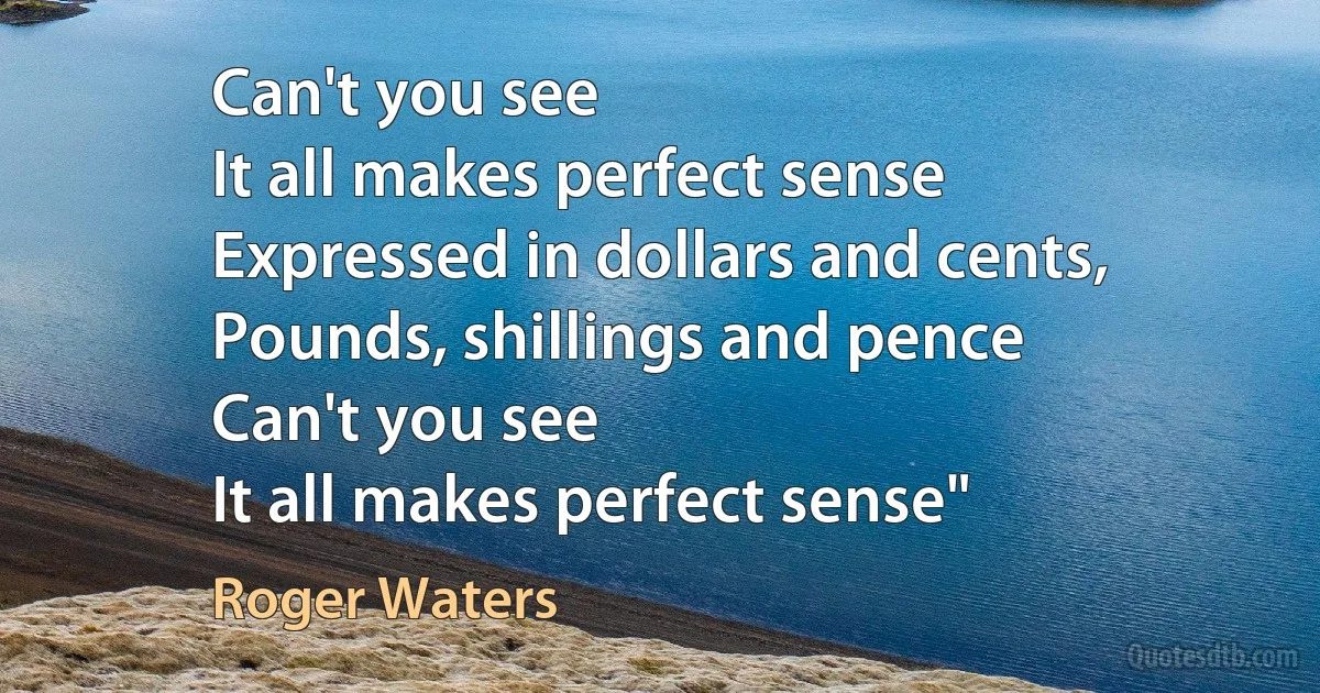 Can't you see
It all makes perfect sense
Expressed in dollars and cents,
Pounds, shillings and pence
Can't you see
It all makes perfect sense" (Roger Waters)