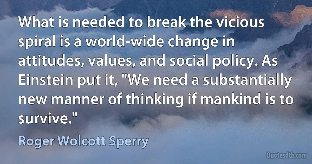 What is needed to break the vicious spiral is a world-wide change in attitudes, values, and social policy. As Einstein put it, "We need a substantially new manner of thinking if mankind is to survive." (Roger Wolcott Sperry)