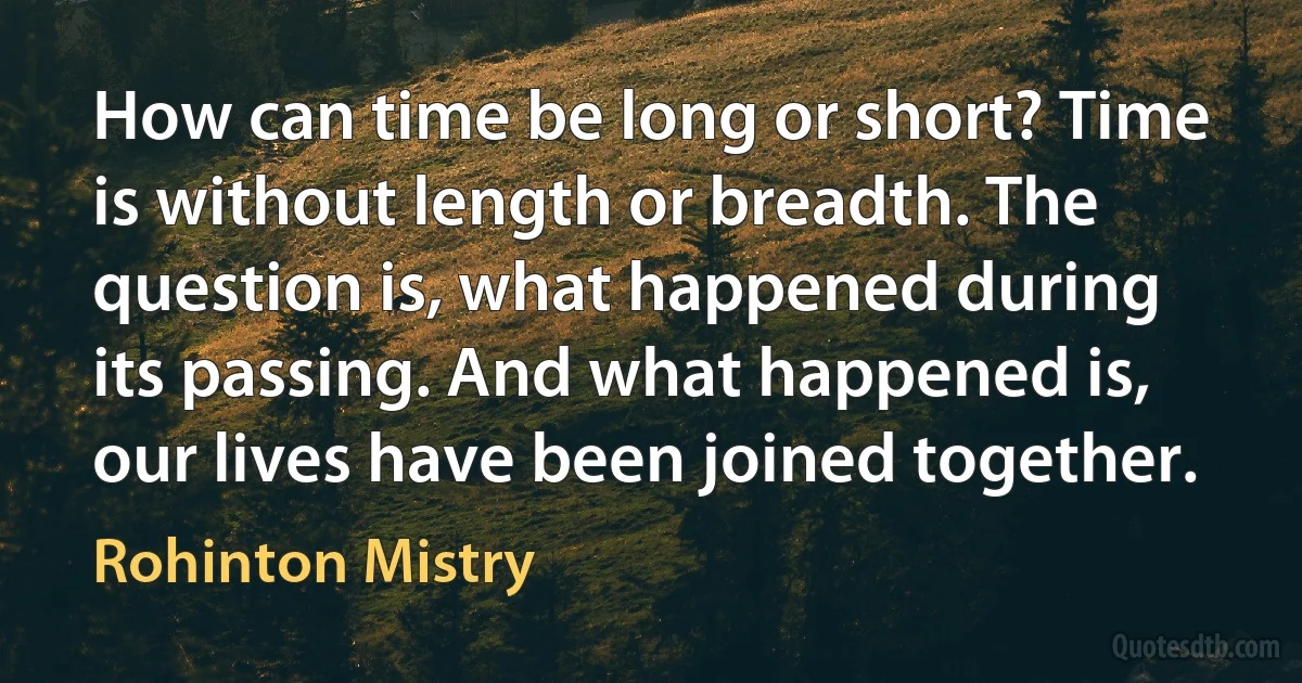 How can time be long or short? Time is without length or breadth. The question is, what happened during its passing. And what happened is, our lives have been joined together. (Rohinton Mistry)