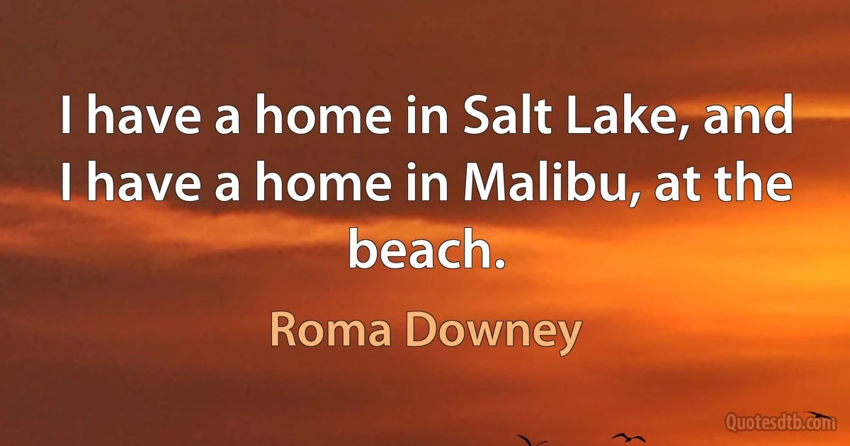 I have a home in Salt Lake, and I have a home in Malibu, at the beach. (Roma Downey)