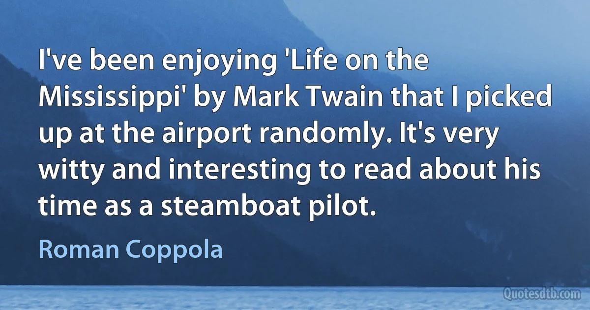 I've been enjoying 'Life on the Mississippi' by Mark Twain that I picked up at the airport randomly. It's very witty and interesting to read about his time as a steamboat pilot. (Roman Coppola)