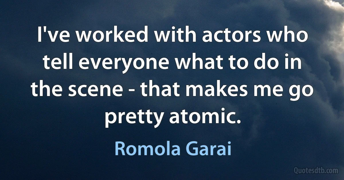 I've worked with actors who tell everyone what to do in the scene - that makes me go pretty atomic. (Romola Garai)