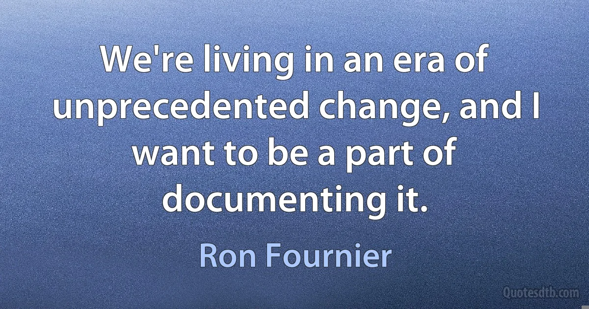 We're living in an era of unprecedented change, and I want to be a part of documenting it. (Ron Fournier)