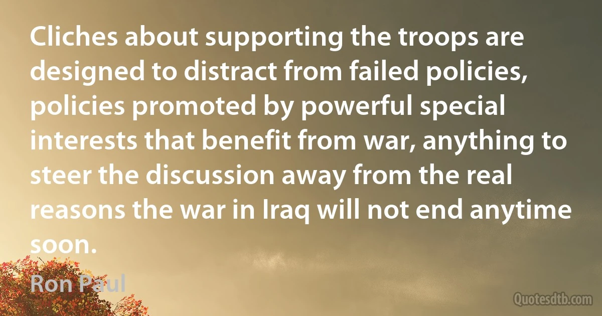 Cliches about supporting the troops are designed to distract from failed policies, policies promoted by powerful special interests that benefit from war, anything to steer the discussion away from the real reasons the war in Iraq will not end anytime soon. (Ron Paul)