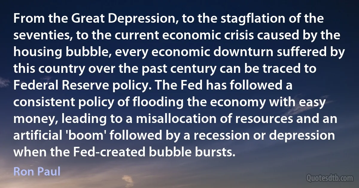 From the Great Depression, to the stagflation of the seventies, to the current economic crisis caused by the housing bubble, every economic downturn suffered by this country over the past century can be traced to Federal Reserve policy. The Fed has followed a consistent policy of flooding the economy with easy money, leading to a misallocation of resources and an artificial 'boom' followed by a recession or depression when the Fed-created bubble bursts. (Ron Paul)