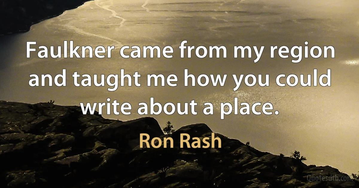 Faulkner came from my region and taught me how you could write about a place. (Ron Rash)