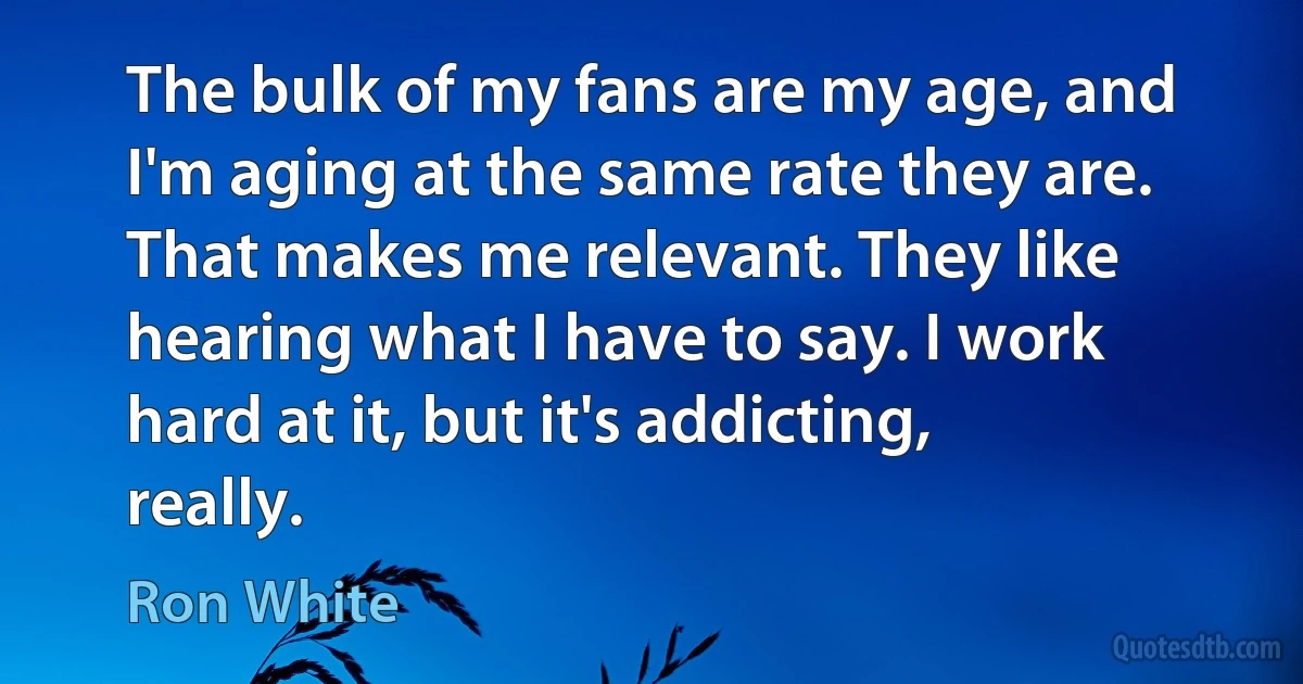 The bulk of my fans are my age, and I'm aging at the same rate they are. That makes me relevant. They like hearing what I have to say. I work hard at it, but it's addicting, really. (Ron White)