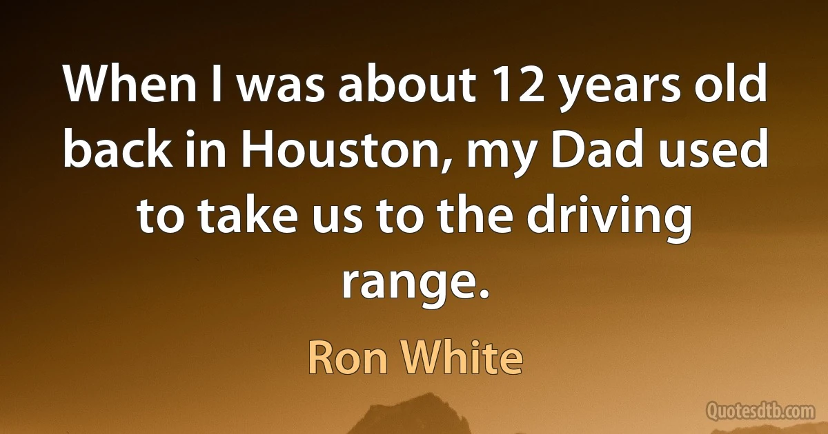 When I was about 12 years old back in Houston, my Dad used to take us to the driving range. (Ron White)