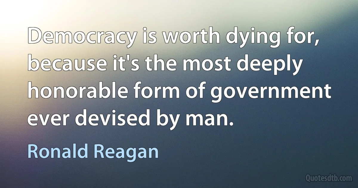 Democracy is worth dying for, because it's the most deeply honorable form of government ever devised by man. (Ronald Reagan)