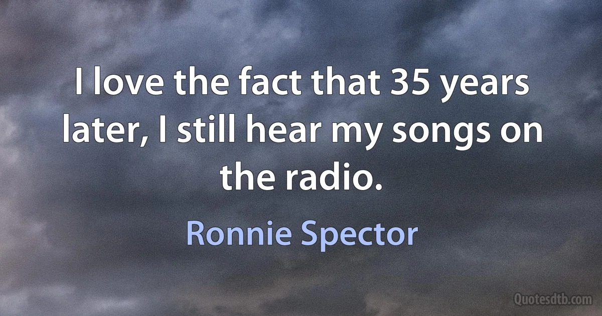 I love the fact that 35 years later, I still hear my songs on the radio. (Ronnie Spector)