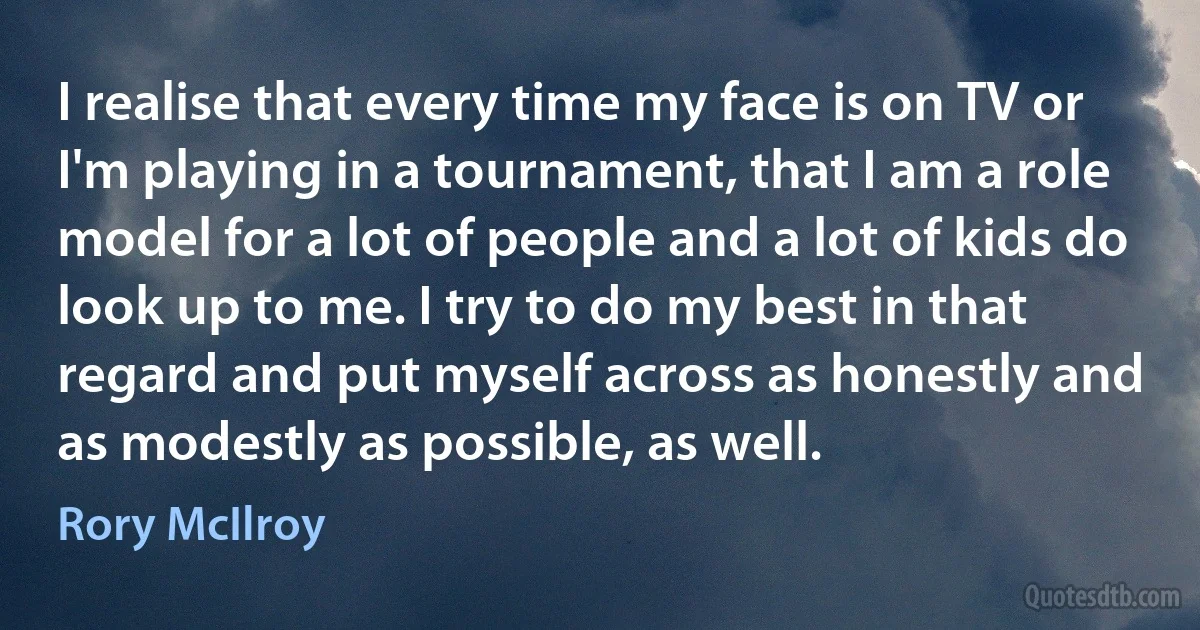 I realise that every time my face is on TV or I'm playing in a tournament, that I am a role model for a lot of people and a lot of kids do look up to me. I try to do my best in that regard and put myself across as honestly and as modestly as possible, as well. (Rory McIlroy)