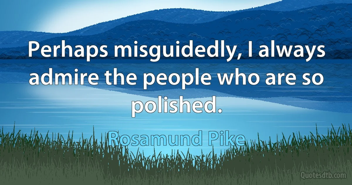 Perhaps misguidedly, I always admire the people who are so polished. (Rosamund Pike)