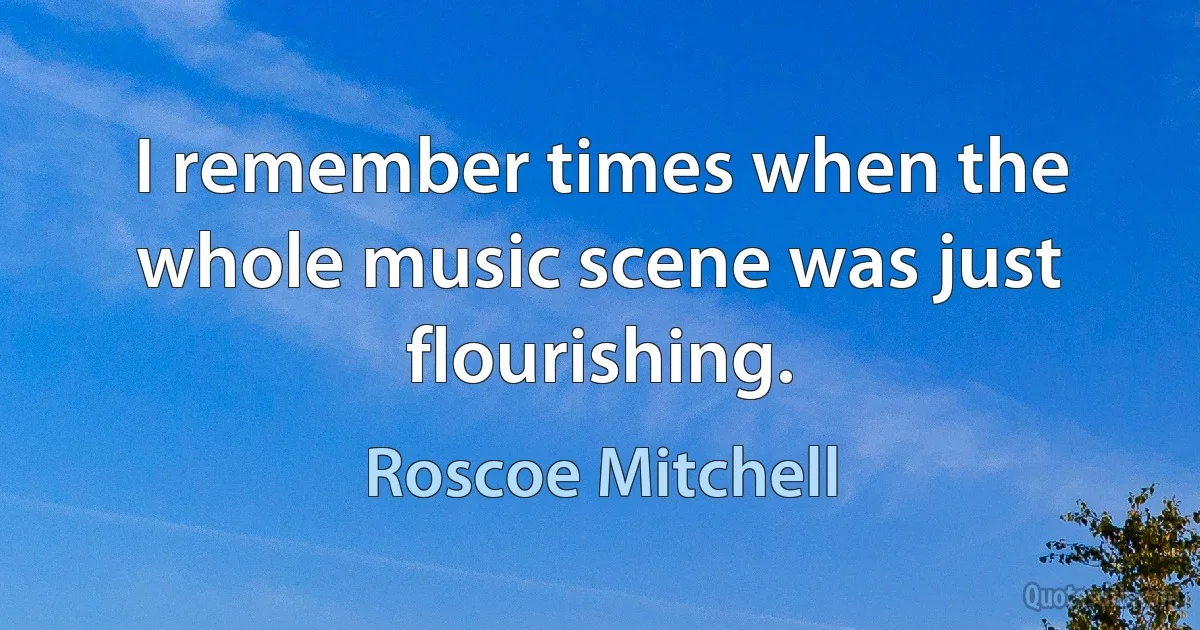 I remember times when the whole music scene was just flourishing. (Roscoe Mitchell)