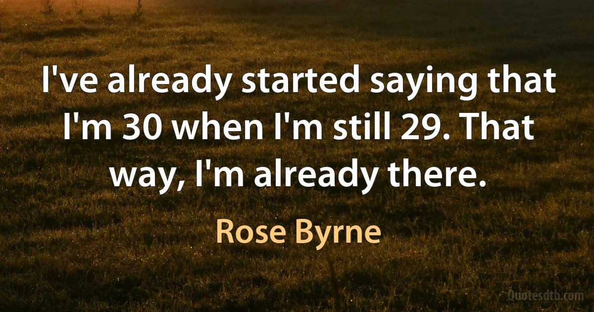 I've already started saying that I'm 30 when I'm still 29. That way, I'm already there. (Rose Byrne)