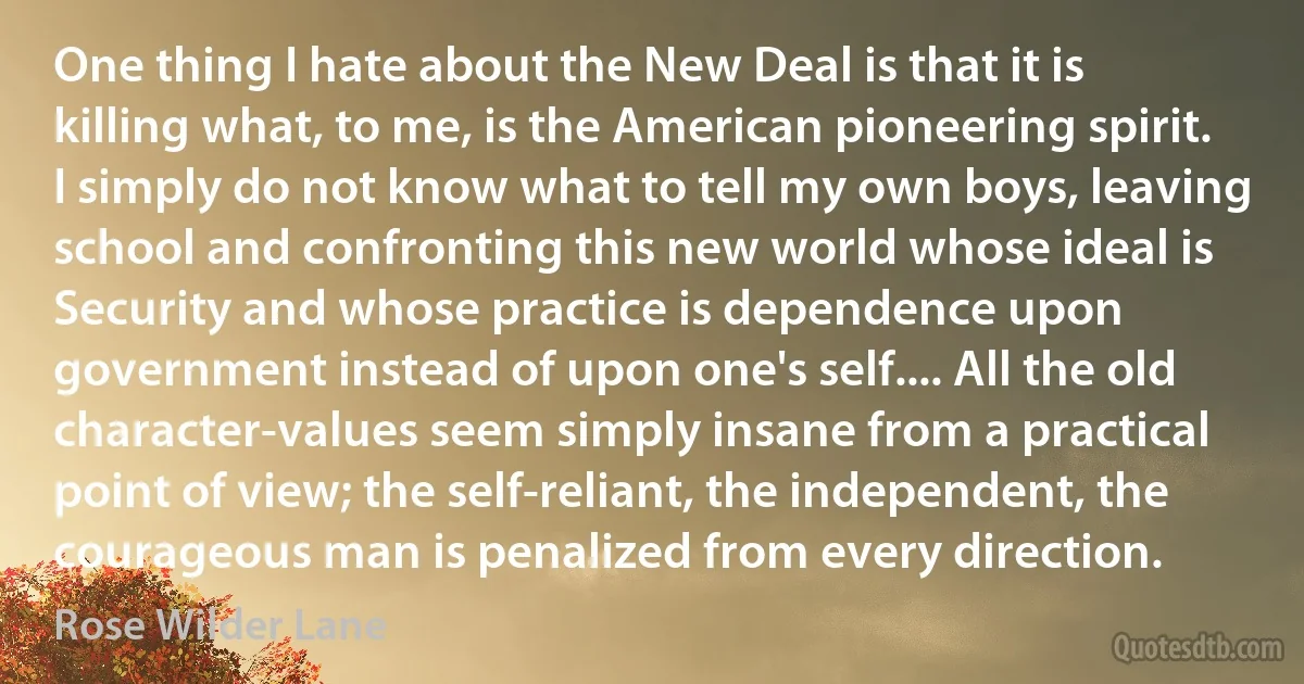 One thing I hate about the New Deal is that it is killing what, to me, is the American pioneering spirit. I simply do not know what to tell my own boys, leaving school and confronting this new world whose ideal is Security and whose practice is dependence upon government instead of upon one's self.... All the old character-values seem simply insane from a practical point of view; the self-reliant, the independent, the courageous man is penalized from every direction. (Rose Wilder Lane)