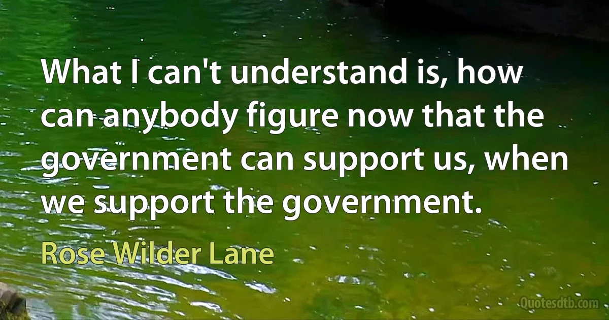 What I can't understand is, how can anybody figure now that the government can support us, when we support the government. (Rose Wilder Lane)