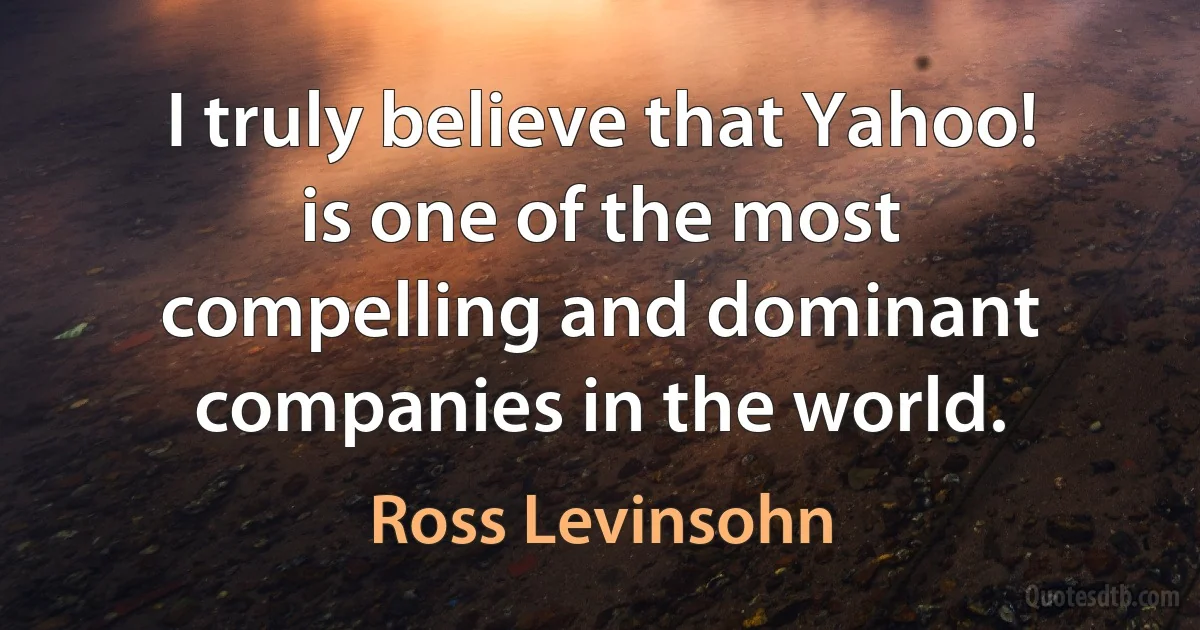 I truly believe that Yahoo! is one of the most compelling and dominant companies in the world. (Ross Levinsohn)