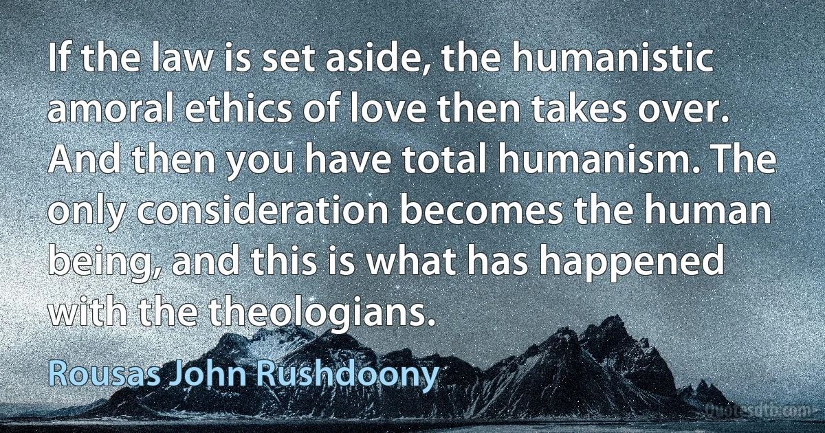 If the law is set aside, the humanistic amoral ethics of love then takes over. And then you have total humanism. The only consideration becomes the human being, and this is what has happened with the theologians. (Rousas John Rushdoony)