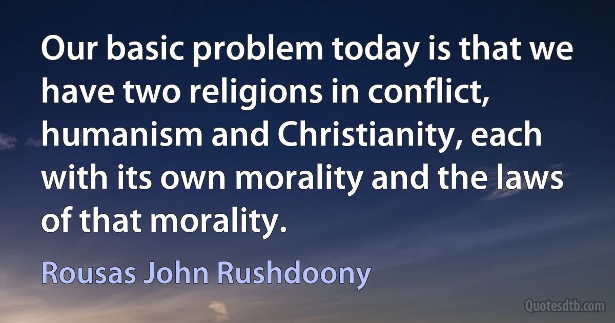 Our basic problem today is that we have two religions in conflict, humanism and Christianity, each with its own morality and the laws of that morality. (Rousas John Rushdoony)