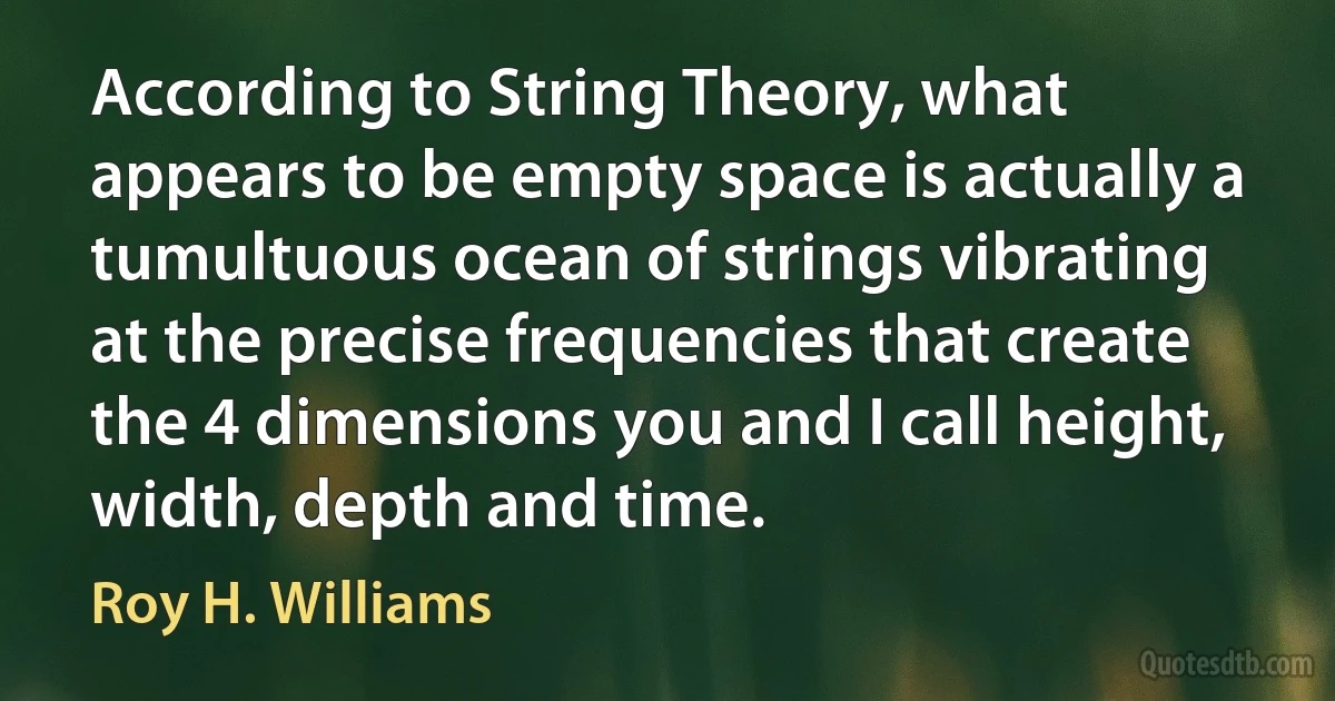 According to String Theory, what appears to be empty space is actually a tumultuous ocean of strings vibrating at the precise frequencies that create the 4 dimensions you and I call height, width, depth and time. (Roy H. Williams)