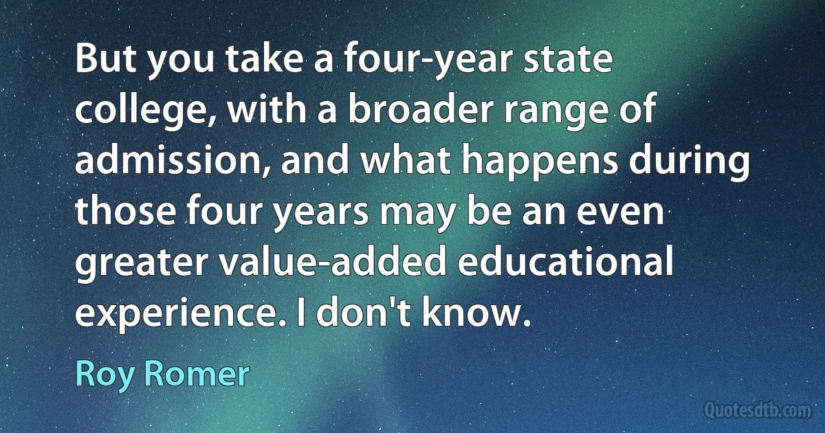 But you take a four-year state college, with a broader range of admission, and what happens during those four years may be an even greater value-added educational experience. I don't know. (Roy Romer)